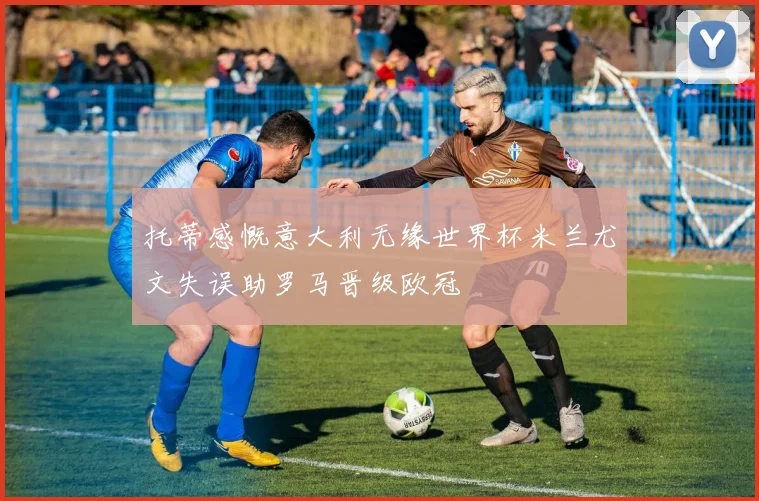 托蒂感慨意大利无缘世界杯米兰尤文失误助罗马晋级欧冠