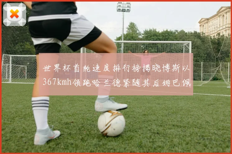 世界杯首轮速度排行榜揭晓博斯以367kmh领跑哈兰德紧随其后姆巴佩位列第九