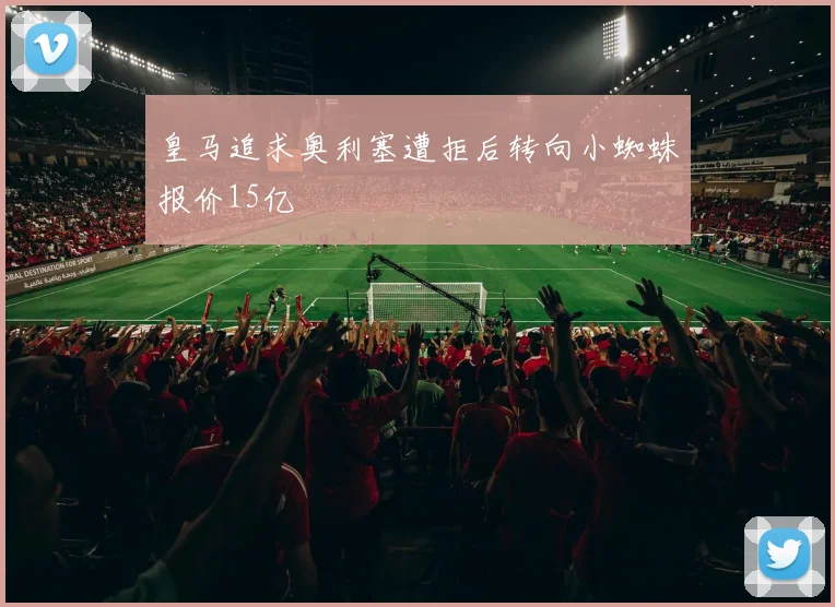 皇马追求奥利塞遭拒后转向小蜘蛛报价15亿