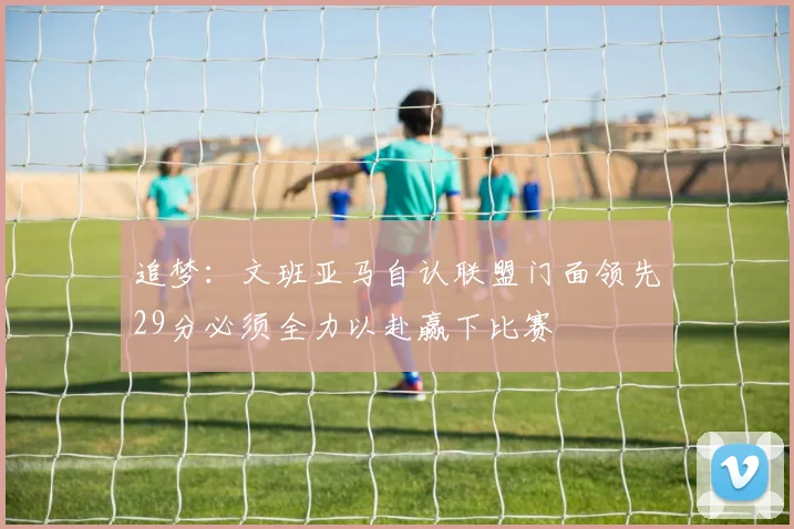 追梦：文班亚马自认联盟门面领先29分必须全力以赴赢下比赛