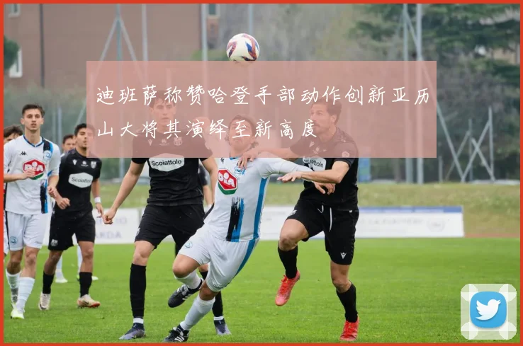 迪班萨称赞哈登手部动作创新亚历山大将其演绎至新高度