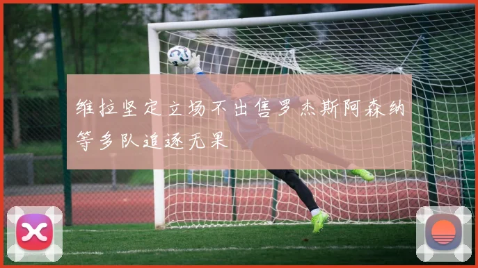 维拉坚定立场不出售罗杰斯阿森纳等多队追逐无果