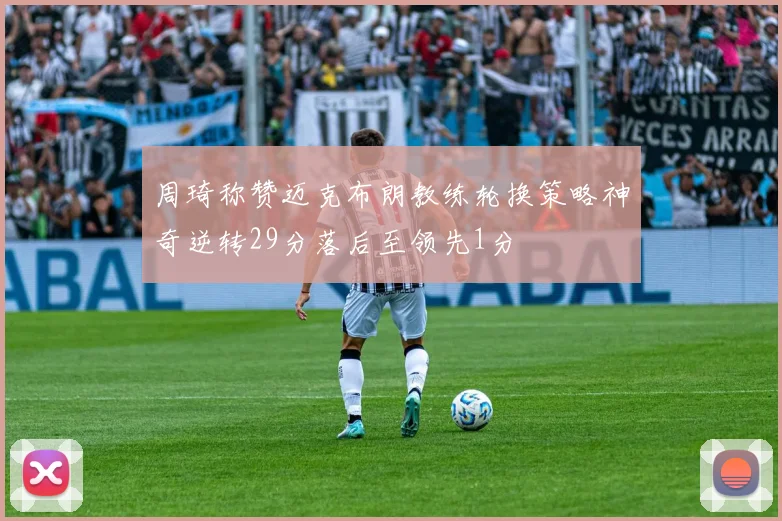 周琦称赞迈克布朗教练轮换策略神奇逆转29分落后至领先1分