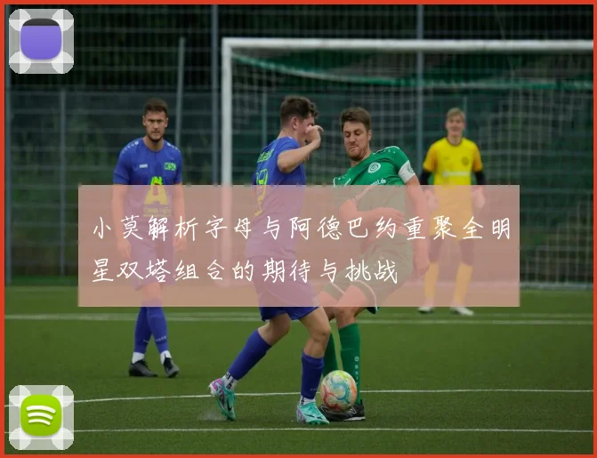 小莫解析字母与阿德巴约重聚全明星双塔组合的期待与挑战