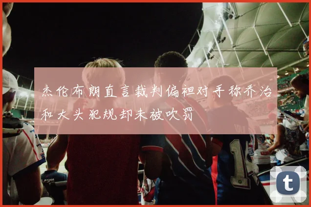杰伦布朗直言裁判偏袒对手称乔治和大头犯规却未被吹罚