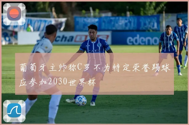 葡萄牙主帅称C罗不为特定荣誉踢球应参加2030世界杯